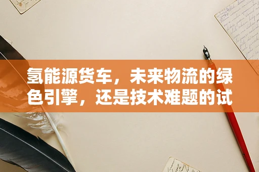 氢能源货车，未来物流的绿色引擎，还是技术难题的试验场？