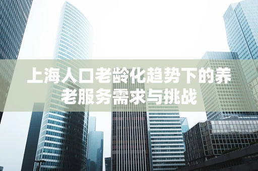 上海人口老龄化趋势下的养老服务需求与挑战