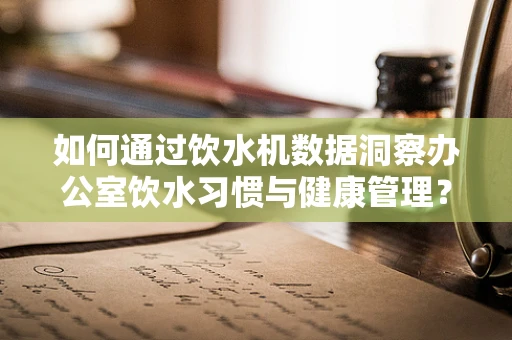 如何通过饮水机数据洞察办公室饮水习惯与健康管理？