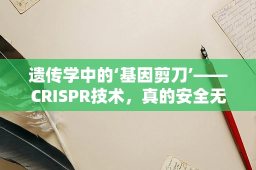 遗传学中的‘基因剪刀’——CRISPR技术，真的安全无虞吗？