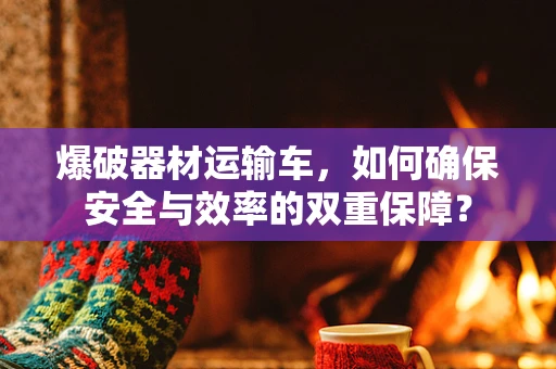 爆破器材运输车，如何确保安全与效率的双重保障？