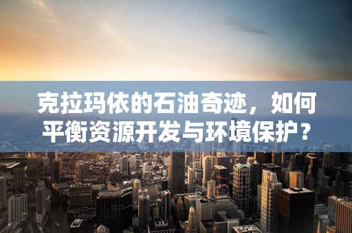 克拉玛依的石油奇迹，如何平衡资源开发与环境保护？