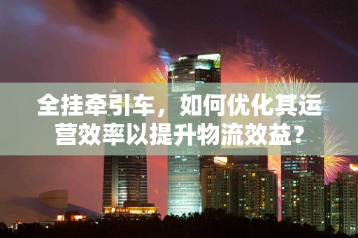 全挂牵引车，如何优化其运营效率以提升物流效益？