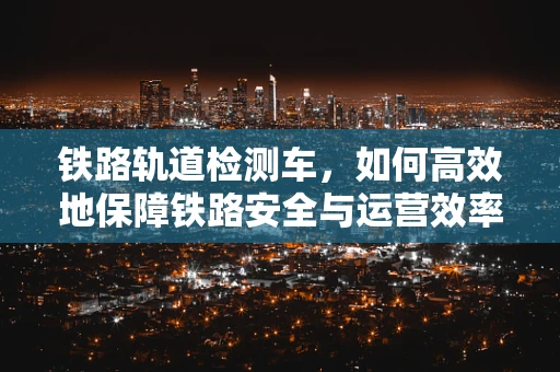 铁路轨道检测车，如何高效地保障铁路安全与运营效率？