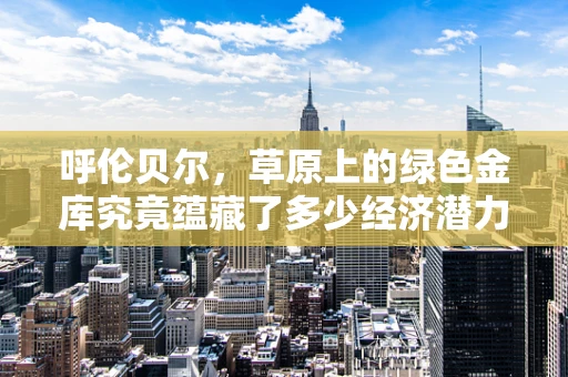 呼伦贝尔，草原上的绿色金库究竟蕴藏了多少经济潜力？