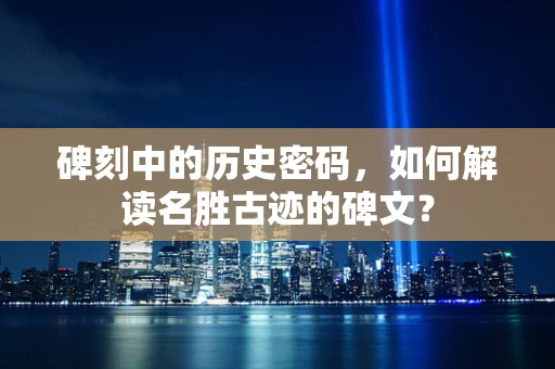 碑刻中的历史密码，如何解读名胜古迹的碑文？
