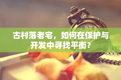 古村落老宅，如何在保护与开发中寻找平衡？