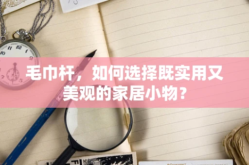 毛巾杆，如何选择既实用又美观的家居小物？