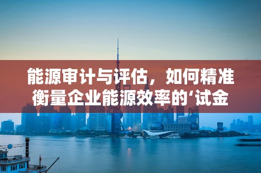 能源审计与评估，如何精准衡量企业能源效率的‘试金石’？
