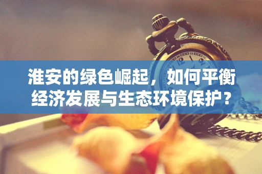 淮安的绿色崛起，如何平衡经济发展与生态环境保护？