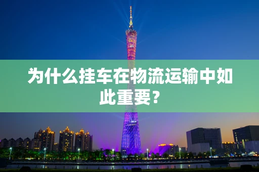 为什么挂车在物流运输中如此重要？