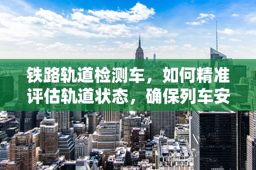 铁路轨道检测车，如何精准评估轨道状态，确保列车安全运行？