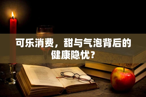 可乐消费，甜与气泡背后的健康隐忧？