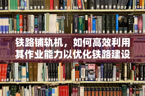 铁路铺轨机，如何高效利用其作业能力以优化铁路建设效率？