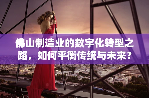 佛山制造业的数字化转型之路，如何平衡传统与未来？