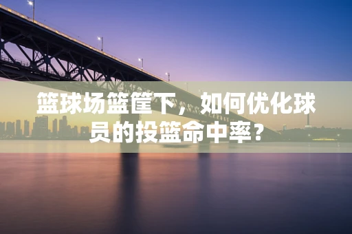 篮球场篮筐下，如何优化球员的投篮命中率？