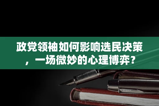 政党领袖如何影响选民决策，一场微妙的心理博弈？