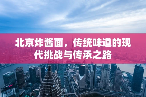 北京炸酱面，传统味道的现代挑战与传承之路