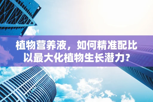 植物营养液，如何精准配比以最大化植物生长潜力？
