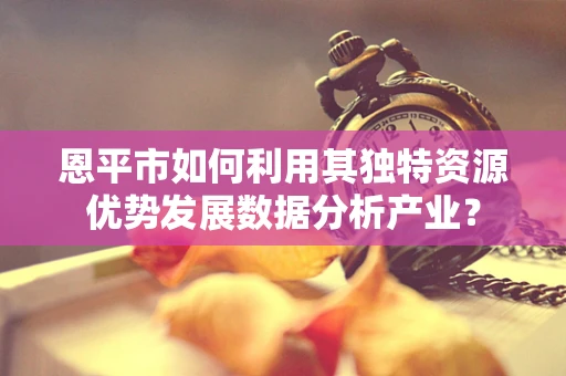 恩平市如何利用其独特资源优势发展数据分析产业？