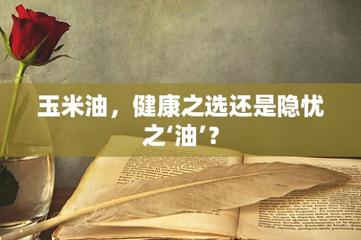 玉米油，健康之选还是隐忧之‘油’？