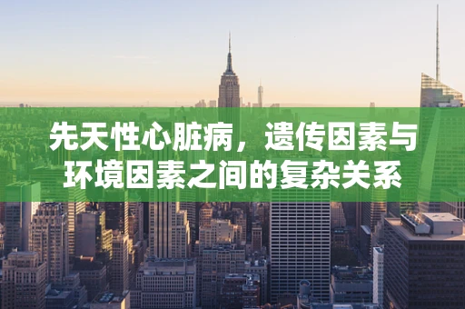 先天性心脏病，遗传因素与环境因素之间的复杂关系