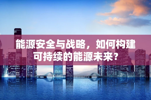 能源安全与战略，如何构建可持续的能源未来？