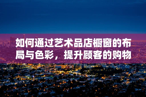 如何通过艺术品店橱窗的布局与色彩，提升顾客的购物体验？