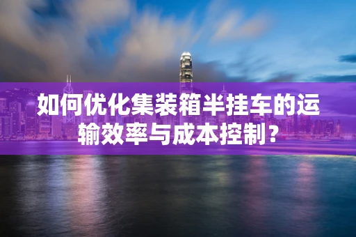 如何优化集装箱半挂车的运输效率与成本控制？