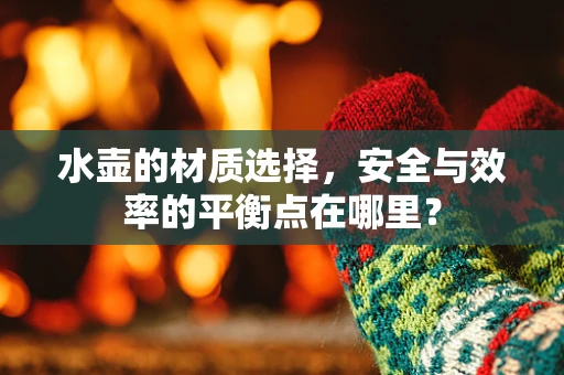 水壶的材质选择，安全与效率的平衡点在哪里？