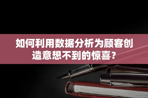 如何利用数据分析为顾客创造意想不到的惊喜？