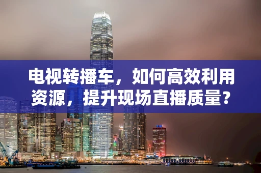电视转播车，如何高效利用资源，提升现场直播质量？