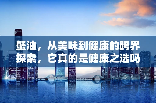 蟹油，从美味到健康的跨界探索，它真的是健康之选吗？