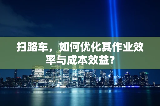 扫路车，如何优化其作业效率与成本效益？