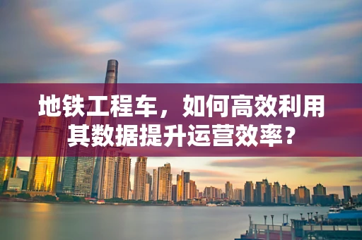 地铁工程车，如何高效利用其数据提升运营效率？
