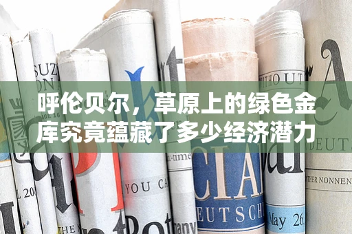 呼伦贝尔，草原上的绿色金库究竟蕴藏了多少经济潜力？