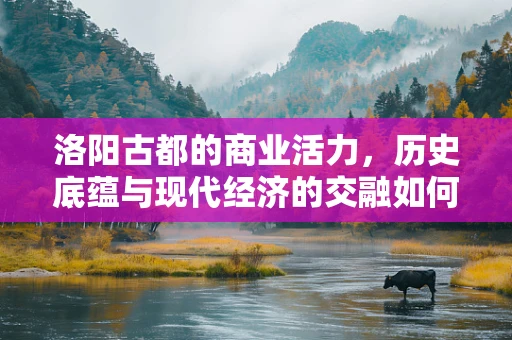 洛阳古都的商业活力，历史底蕴与现代经济的交融如何影响城市发展？