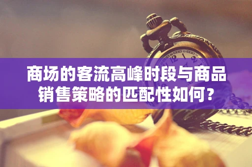 商场的客流高峰时段与商品销售策略的匹配性如何？