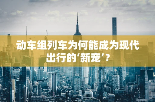 动车组列车为何能成为现代出行的‘新宠’？