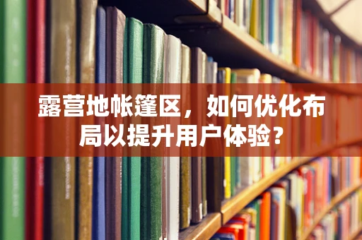露营地帐篷区，如何优化布局以提升用户体验？