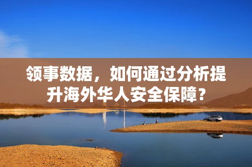 领事数据，如何通过分析提升海外华人安全保障？
