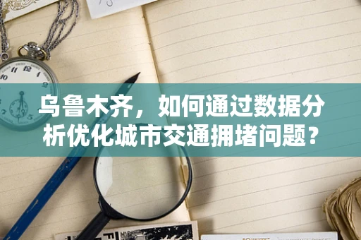 乌鲁木齐，如何通过数据分析优化城市交通拥堵问题？