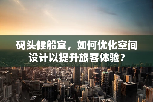 码头候船室，如何优化空间设计以提升旅客体验？