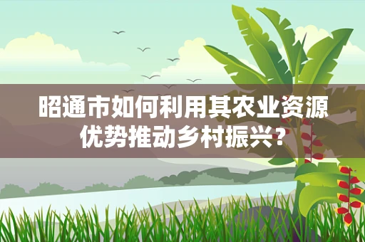 昭通市如何利用其农业资源优势推动乡村振兴？