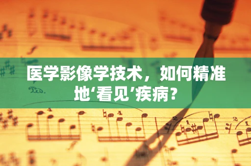 医学影像学技术，如何精准地‘看见’疾病？