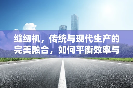 缝纫机，传统与现代生产的完美融合，如何平衡效率与质量控制？