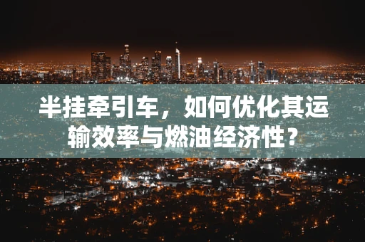 半挂牵引车，如何优化其运输效率与燃油经济性？