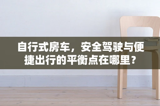 自行式房车，安全驾驶与便捷出行的平衡点在哪里？