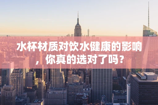 水杯材质对饮水健康的影响，你真的选对了吗？