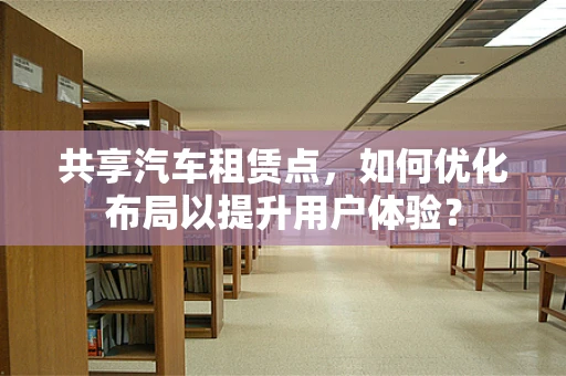 共享汽车租赁点，如何优化布局以提升用户体验？